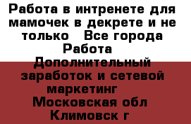 Работа в интренете для мамочек в декрете и не только - Все города Работа » Дополнительный заработок и сетевой маркетинг   . Московская обл.,Климовск г.